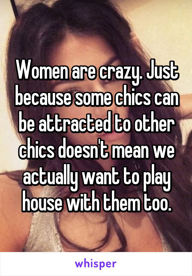 Women are crazy. Just because some chics can be attracted to other chics doesn't mean we actually want to play house with them too.