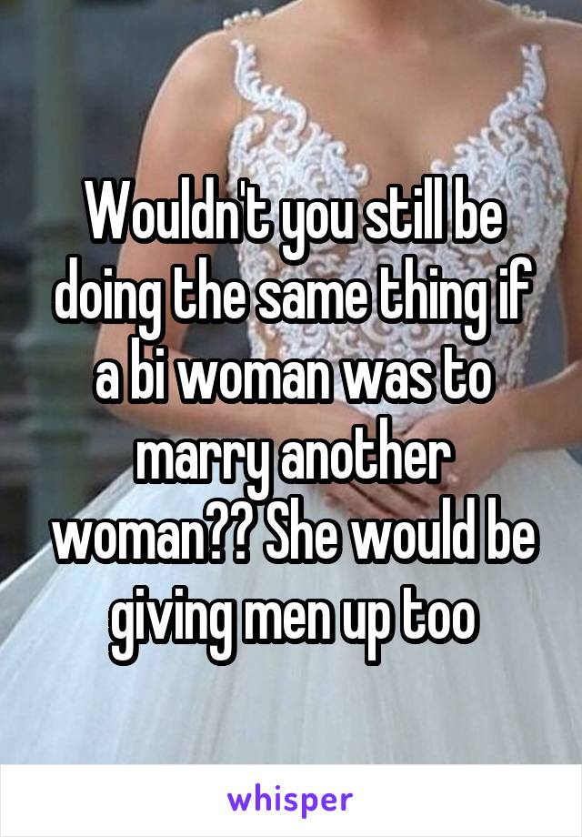 Wouldn't you still be doing the same thing if a bi woman was to marry another woman?? She would be giving men up too