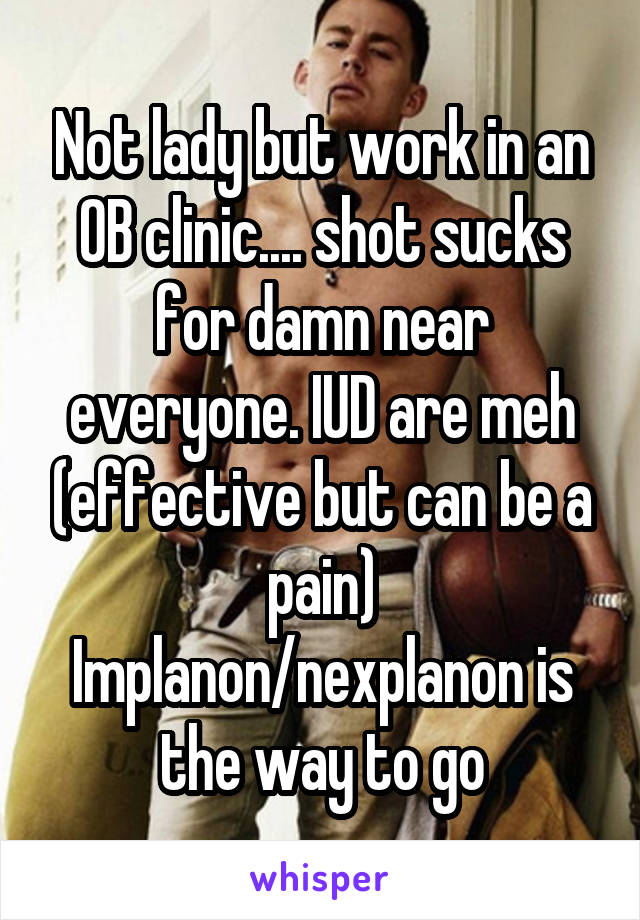 Not lady but work in an OB clinic.... shot sucks for damn near everyone. IUD are meh (effective but can be a pain) Implanon/nexplanon is the way to go