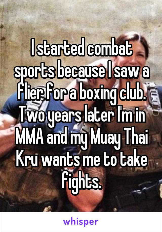 I started combat sports because I saw a flier for a boxing club. Two years later I'm in MMA and my Muay Thai Kru wants me to take fights.