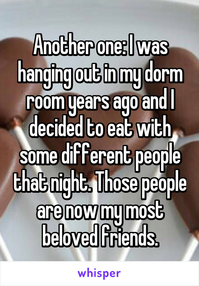 Another one: I was hanging out in my dorm room years ago and I decided to eat with some different people that night. Those people are now my most beloved friends.