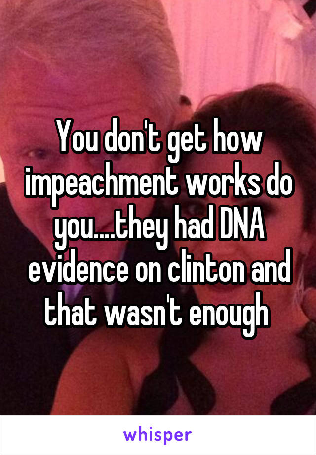 You don't get how impeachment works do you....they had DNA evidence on clinton and that wasn't enough 