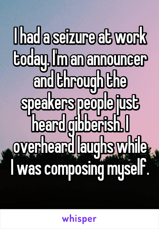 I had a seizure at work today. I'm an announcer and through the speakers people just heard gibberish. I overheard laughs while I was composing myself. 