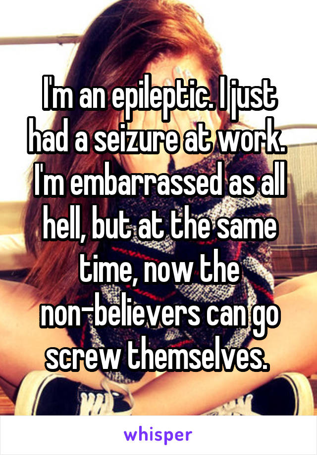 I'm an epileptic. I just had a seizure at work. 
I'm embarrassed as all hell, but at the same time, now the non-believers can go screw themselves. 