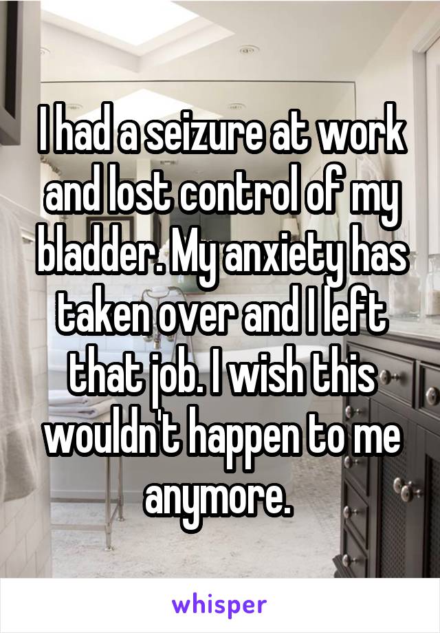 I had a seizure at work and lost control of my bladder. My anxiety has taken over and I left that job. I wish this wouldn't happen to me anymore. 