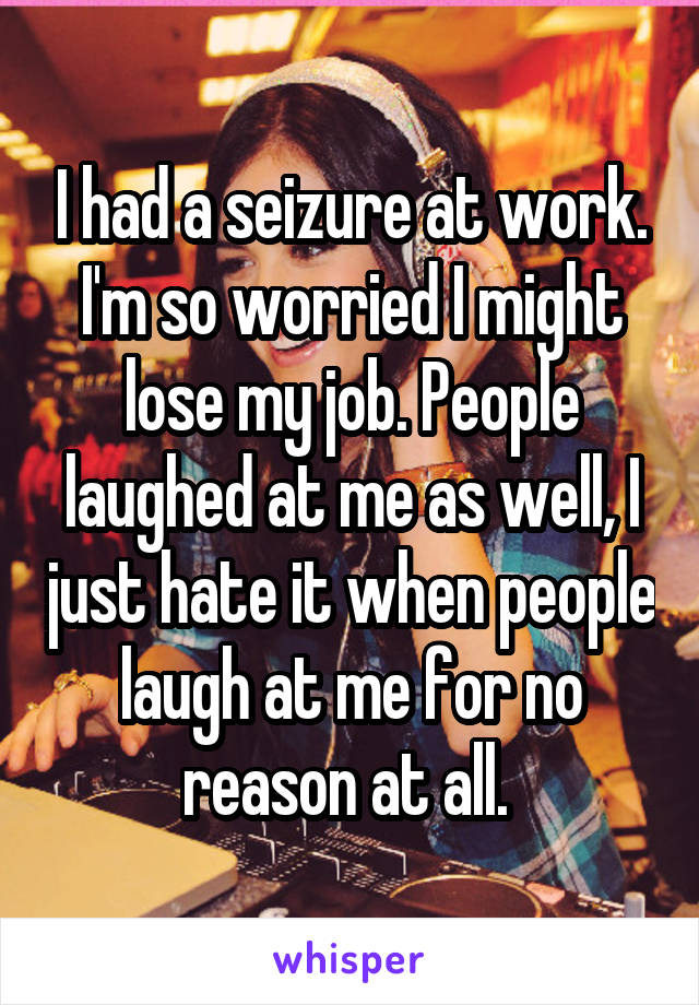 I had a seizure at work. I'm so worried I might lose my job. People laughed at me as well, I just hate it when people laugh at me for no reason at all. 