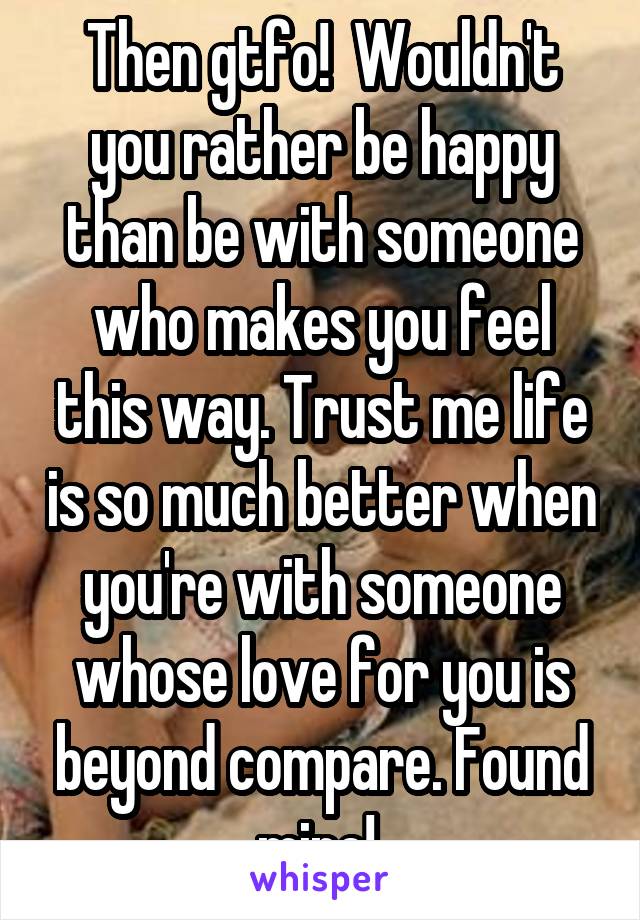 Then gtfo!  Wouldn't you rather be happy than be with someone who makes you feel this way. Trust me life is so much better when you're with someone whose love for you is beyond compare. Found mine! 