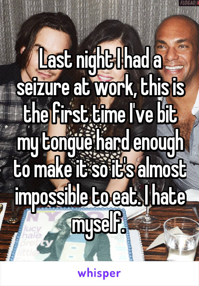 Last night I had a seizure at work, this is the first time I've bit my tongue hard enough to make it so it's almost impossible to eat. I hate myself. 
