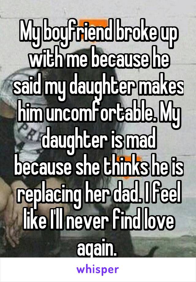My boyfriend broke up with me because he said my daughter makes him uncomfortable. My daughter is mad because she thinks he is replacing her dad. I feel like I'll never find love again. 