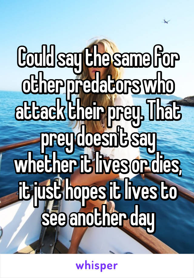 Could say the same for other predators who attack their prey. That prey doesn't say whether it lives or dies, it just hopes it lives to see another day