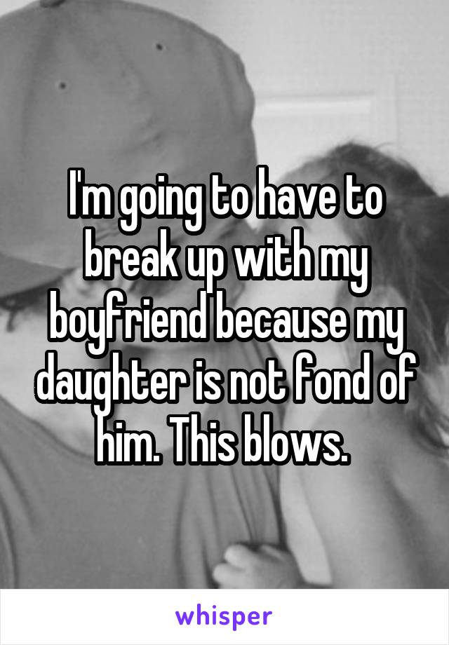 I'm going to have to break up with my boyfriend because my daughter is not fond of him. This blows. 