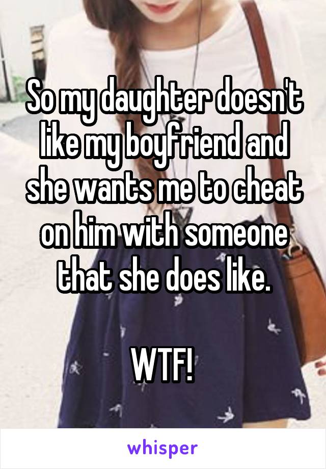 So my daughter doesn't like my boyfriend and she wants me to cheat on him with someone that she does like.

WTF! 