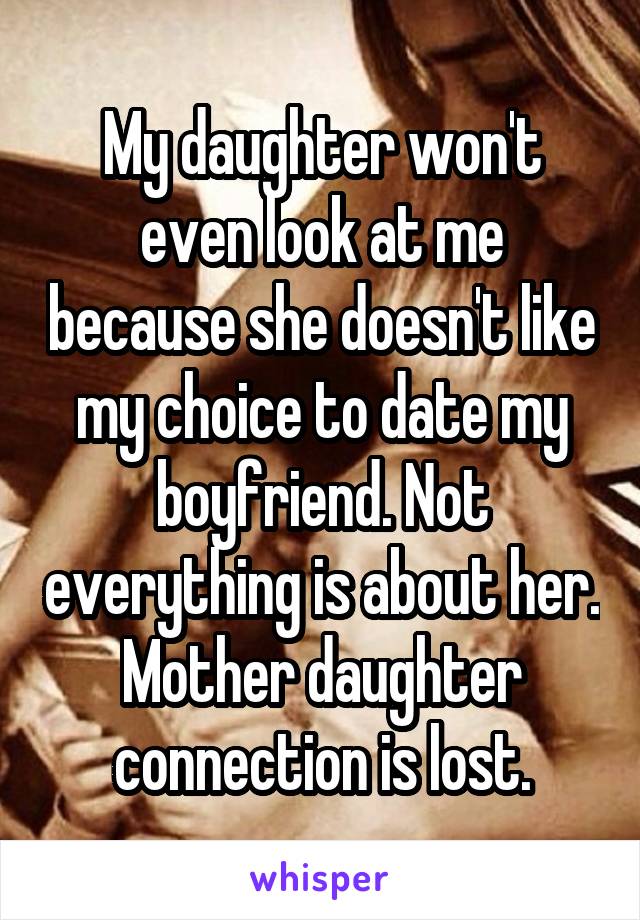 My daughter won't even look at me because she doesn't like my choice to date my boyfriend. Not everything is about her. Mother daughter connection is lost.