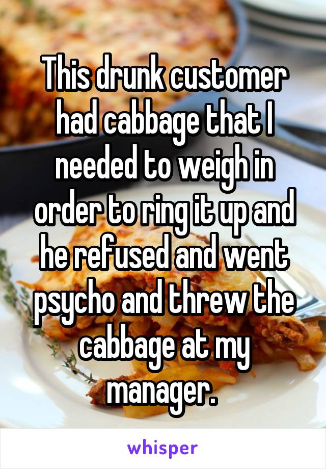 This drunk customer had cabbage that I needed to weigh in order to ring it up and he refused and went psycho and threw the cabbage at my manager. 