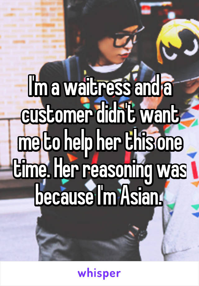 I'm a waitress and a customer didn't want me to help her this one time. Her reasoning was because I'm Asian. 