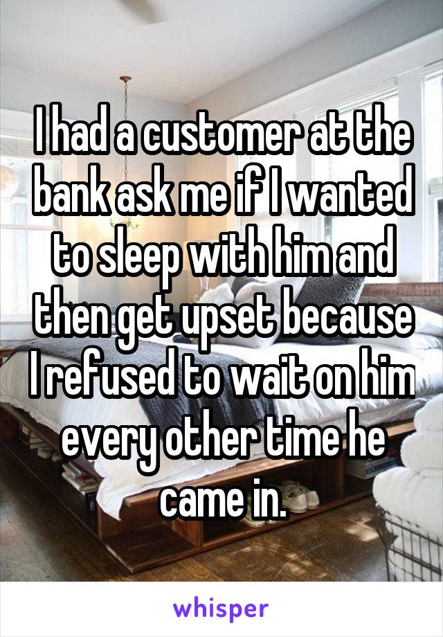I had a customer at the bank ask me if I wanted to sleep with him and then get upset because I refused to wait on him every other time he came in.