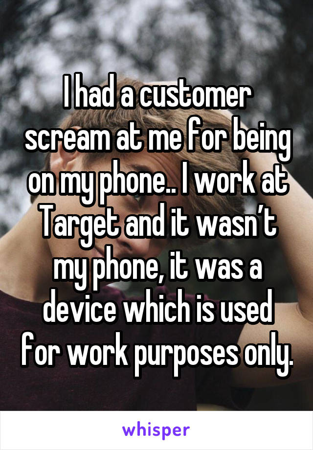 I had a customer scream at me for being on my phone.. I work at Target and it wasn’t my phone, it was a device which is used for work purposes only.