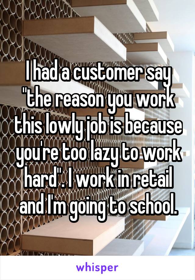 I had a customer say "the reason you work this lowly job is because you're too lazy to work hard". I work in retail and I'm going to school.
