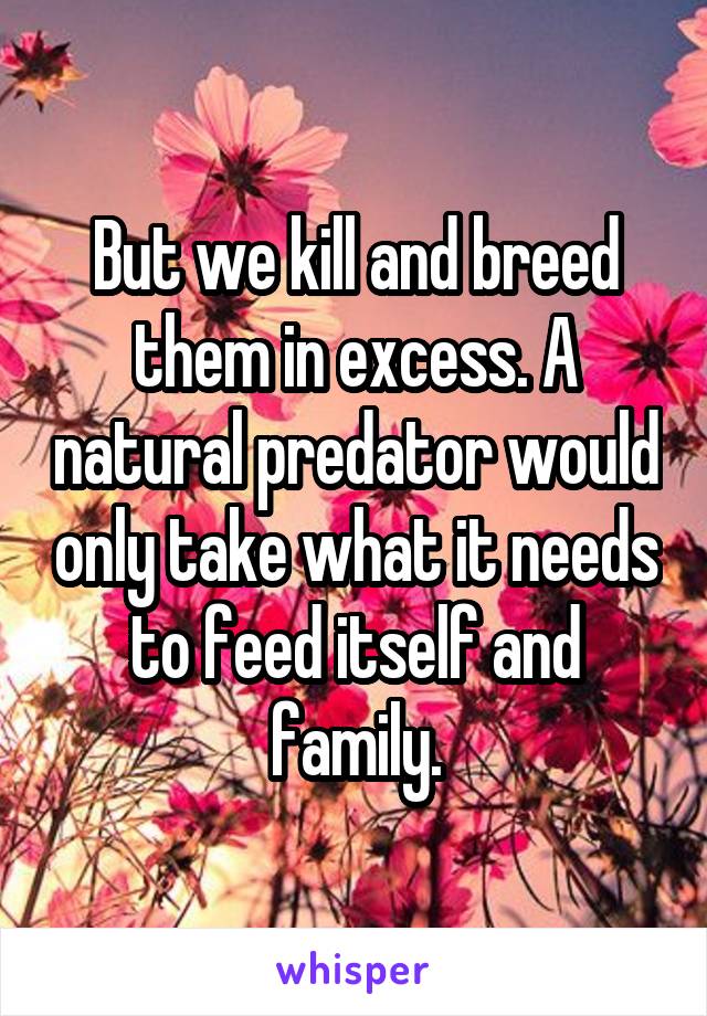 But we kill and breed them in excess. A natural predator would only take what it needs to feed itself and family.