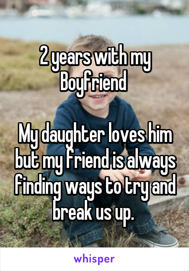 2 years with my Boyfriend 

My daughter loves him but my friend is always finding ways to try and break us up. 