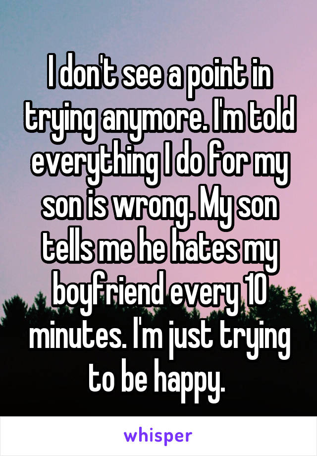 I don't see a point in trying anymore. I'm told everything I do for my son is wrong. My son tells me he hates my boyfriend every 10 minutes. I'm just trying to be happy. 