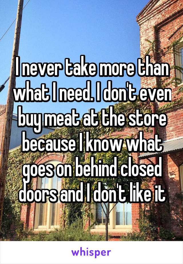 I never take more than what I need. I don't even buy meat at the store because I know what goes on behind closed doors and I don't like it