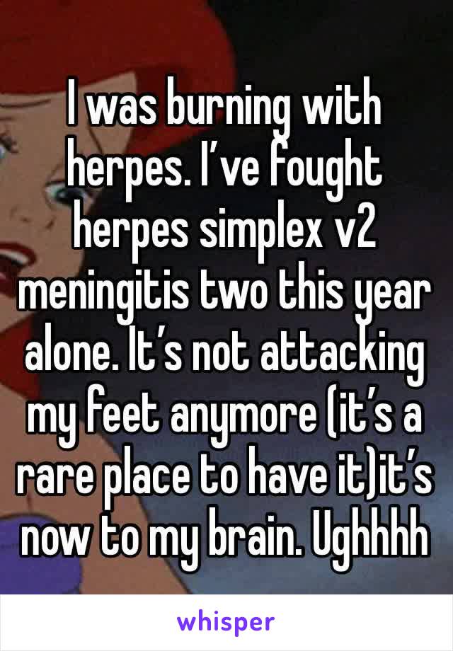 I was burning with herpes. I’ve fought herpes simplex v2 meningitis two this year alone. It’s not attacking my feet anymore (it’s a rare place to have it)it’s now to my brain. Ughhhh 