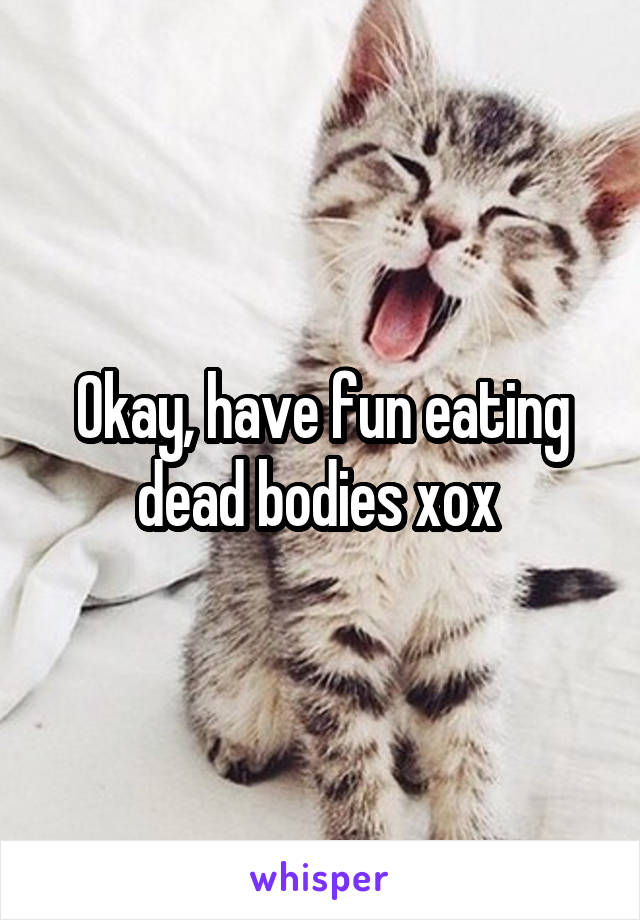 Okay, have fun eating dead bodies xox 