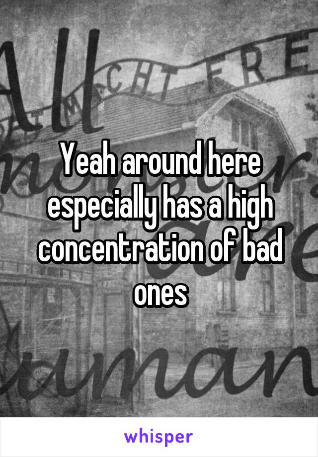 Yeah around here especially has a high concentration of bad ones