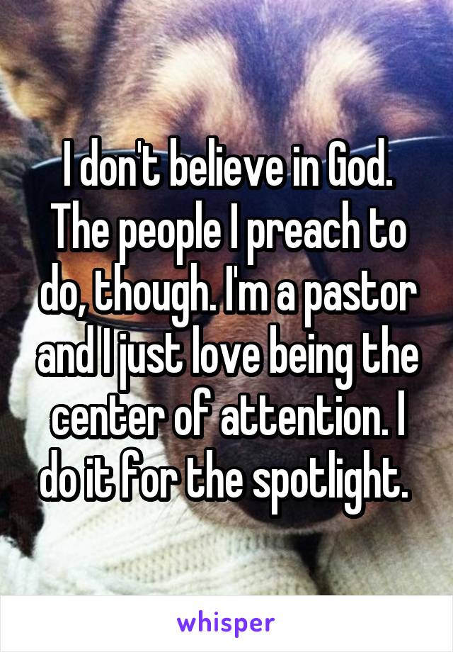 I don't believe in God. The people I preach to do, though. I'm a pastor and I just love being the center of attention. I do it for the spotlight. 