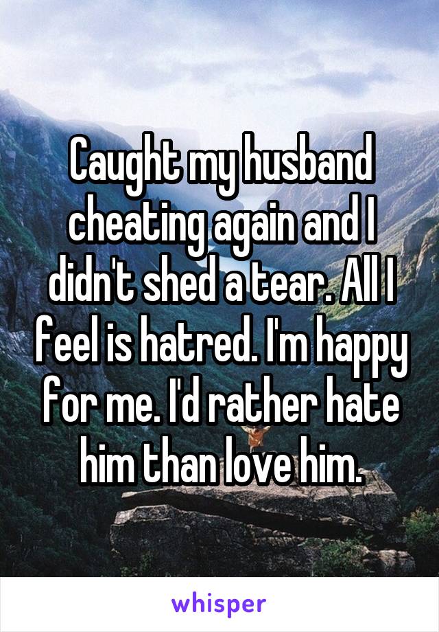 Caught my husband cheating again and I didn't shed a tear. All I feel is hatred. I'm happy for me. I'd rather hate him than love him.