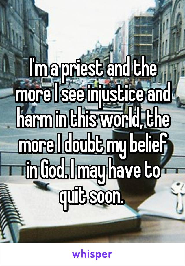 I'm a priest and the more I see injustice and harm in this world, the more I doubt my belief in God. I may have to quit soon. 