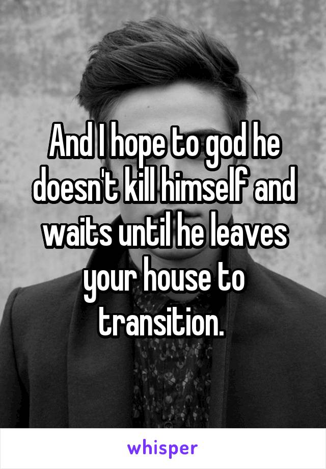 And I hope to god he doesn't kill himself and waits until he leaves your house to transition. 