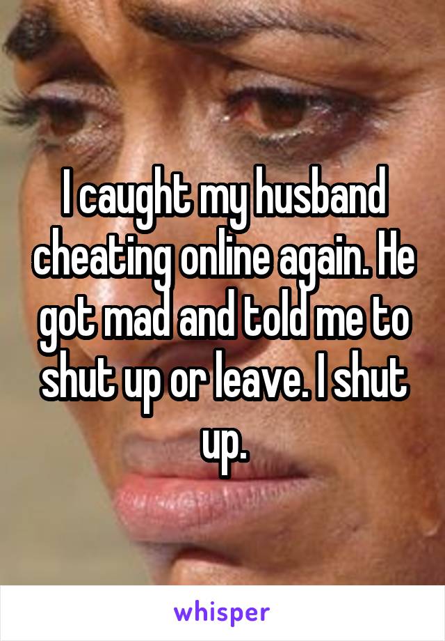 I caught my husband cheating online again. He got mad and told me to shut up or leave. I shut up.