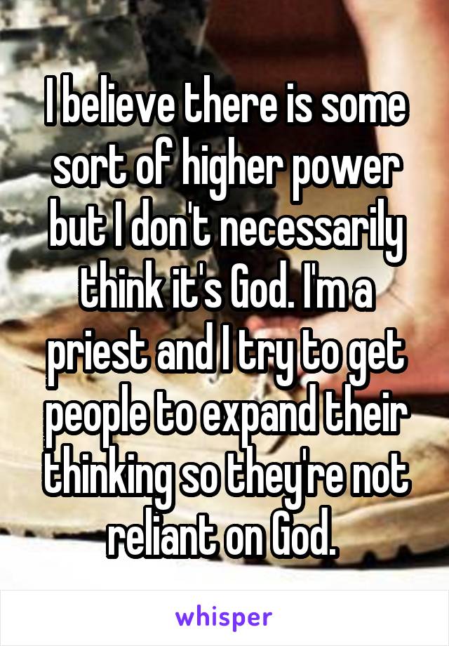 I believe there is some sort of higher power but I don't necessarily think it's God. I'm a priest and I try to get people to expand their thinking so they're not reliant on God. 