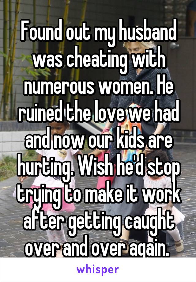 Found out my husband was cheating with numerous women. He ruined the love we had and now our kids are hurting. Wish he'd stop trying to make it work after getting caught over and over again. 