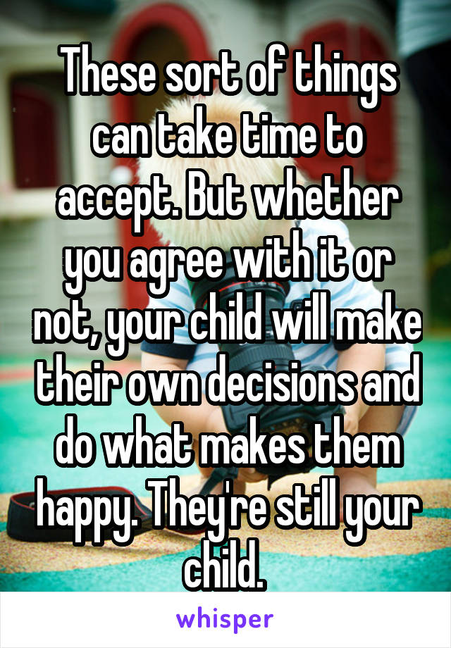 These sort of things can take time to accept. But whether you agree with it or not, your child will make their own decisions and do what makes them happy. They're still your child. 