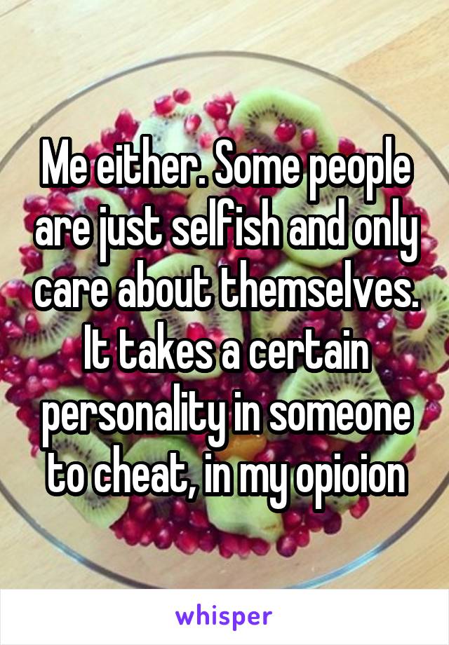 Me either. Some people are just selfish and only care about themselves. It takes a certain personality in someone to cheat, in my opioion