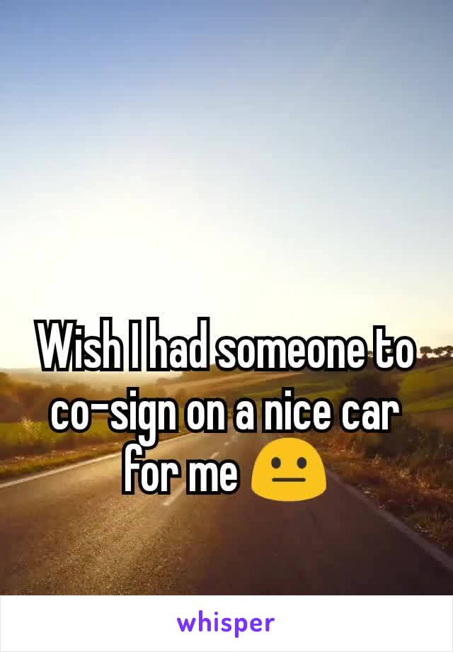 Wish I had someone to co-sign on a nice car for me 😐
