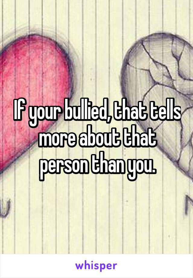 If your bullied, that tells more about that person than you.