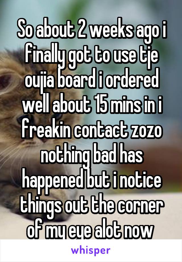 So about 2 weeks ago i finally got to use tje oujia board i ordered well about 15 mins in i freakin contact zozo nothing bad has happened but i notice things out the corner of my eye alot now 