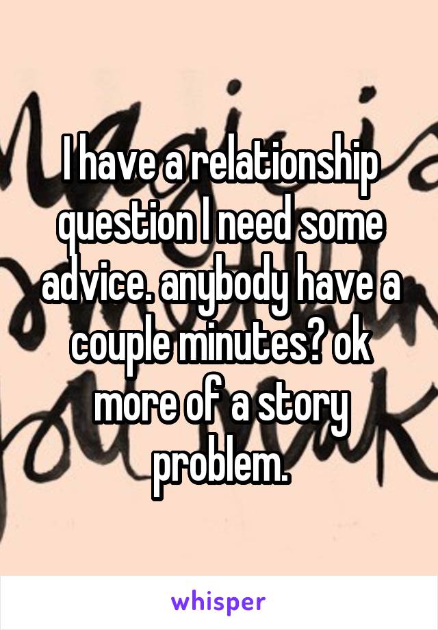 I have a relationship question I need some advice. anybody have a couple minutes? ok more of a story problem.