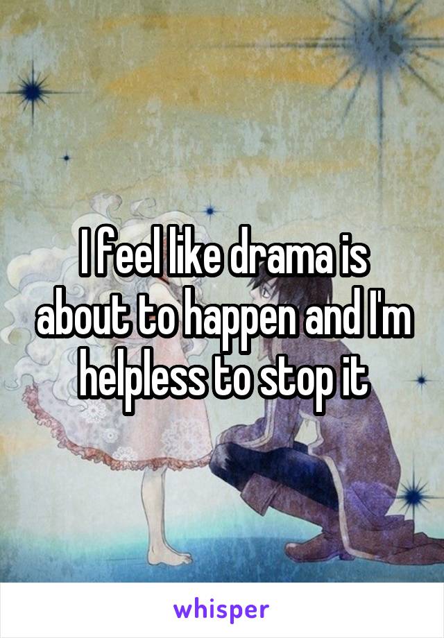 I feel like drama is about to happen and I'm helpless to stop it