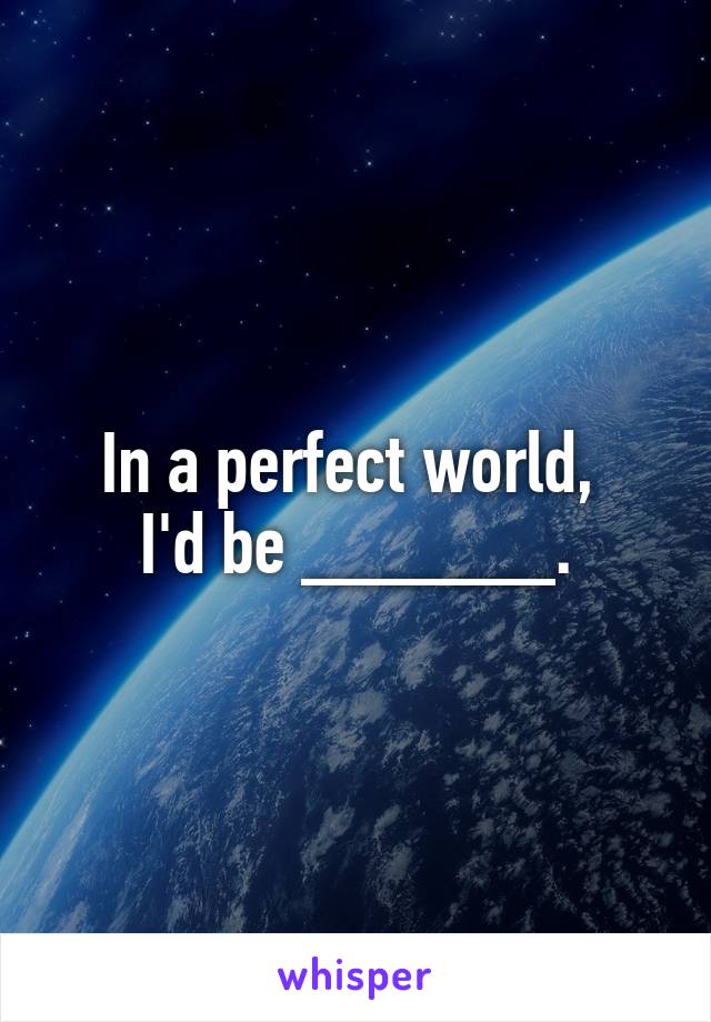 In a perfect world, 
I'd be ______.