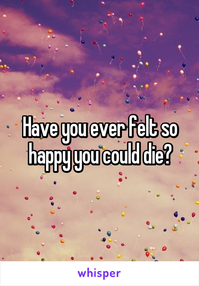 Have you ever felt so happy you could die?