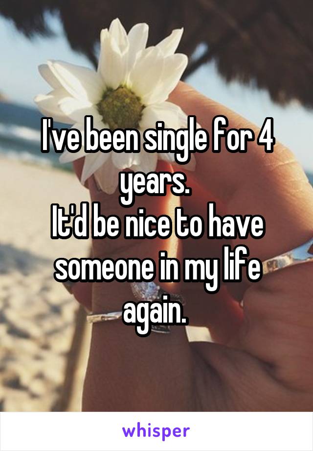 I've been single for 4 years. 
It'd be nice to have someone in my life again. 