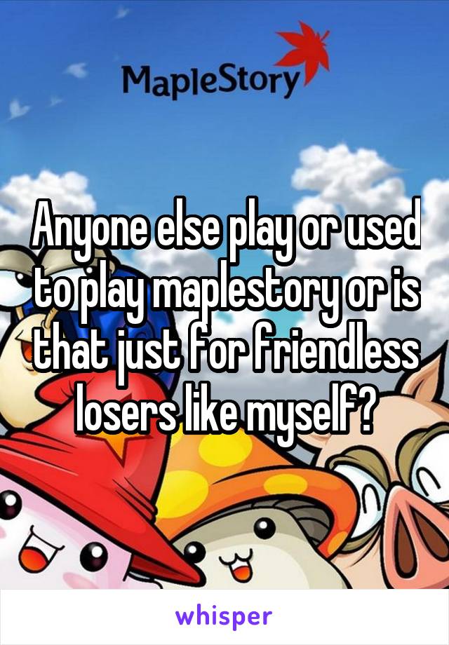 Anyone else play or used to play maplestory or is that just for friendless losers like myself?