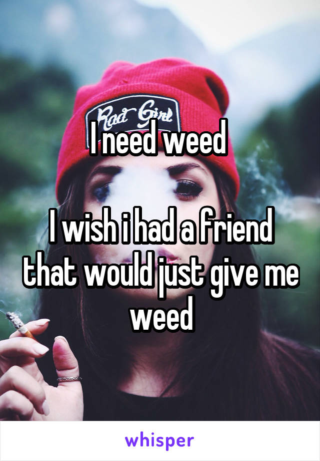 I need weed 

I wish i had a friend that would just give me weed