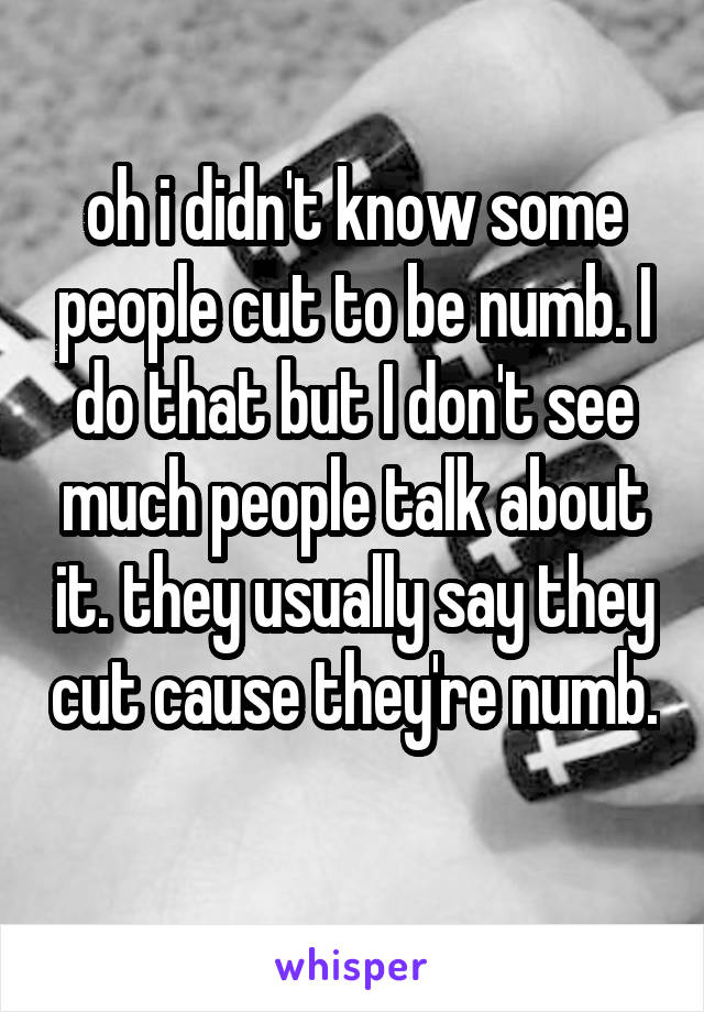oh i didn't know some people cut to be numb. I do that but I don't see much people talk about it. they usually say they cut cause they're numb. 