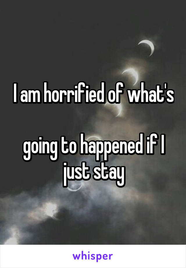 I am horrified of what's 
going to happened if I just stay